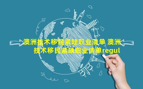 澳洲技术移民紧缺职业清单 澳洲技术移民紧缺职业清单regulatory affairs